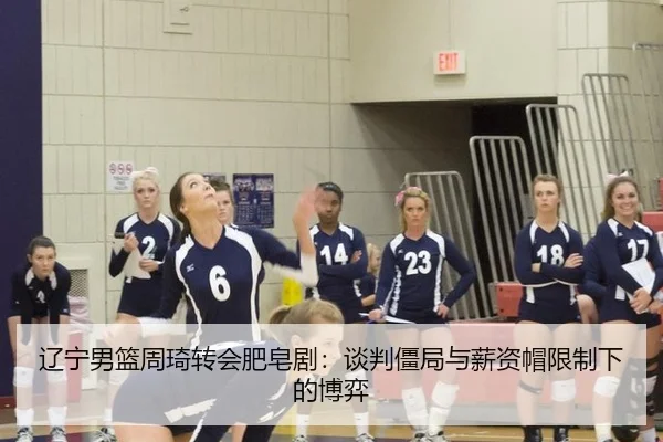 辽宁男篮周琦转会肥皂剧：谈判僵局与薪资帽限制下的博弈