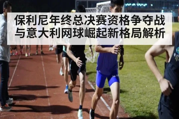 保利尼年终总决赛资格争夺战与意大利网球崛起新格局解析